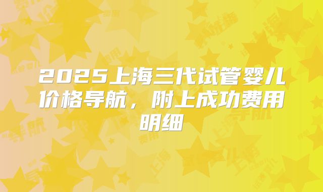 2025上海三代试管婴儿价格导航,附上成功费用明细