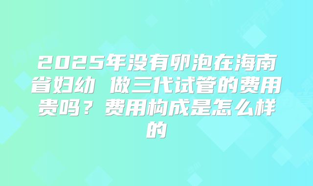 2025年没有卵泡在海南省妇幼 做三代试管的费用贵吗？费用构成是怎么样的