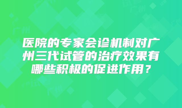 医院的专家会诊机制对广州三代试管的治疗效果有哪些积极的促进作用？
