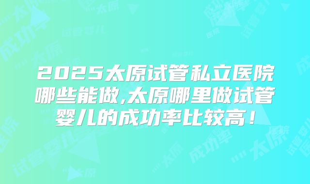 2025太原试管私立医院哪些能做,太原哪里做试管婴儿的成功率比较高！