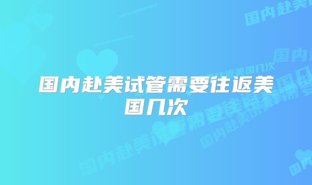 国内赴美试管需要往返美国几次