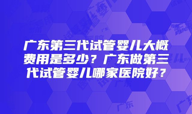广东第三代试管婴儿大概费用是多少？广东做第三代试管婴儿哪家医院好？