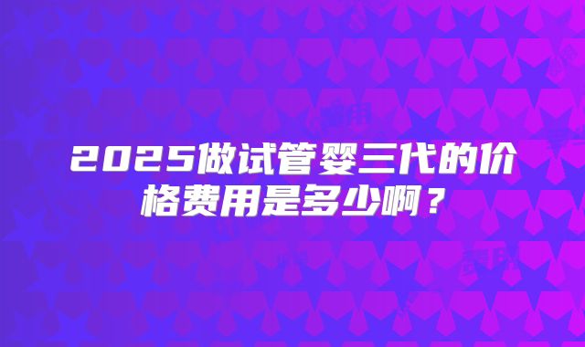 2025做试管婴三代的价格费用是多少啊？