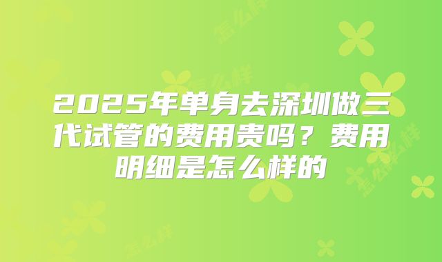 2025年单身去深圳做三代试管的费用贵吗?费用明细是怎么样的