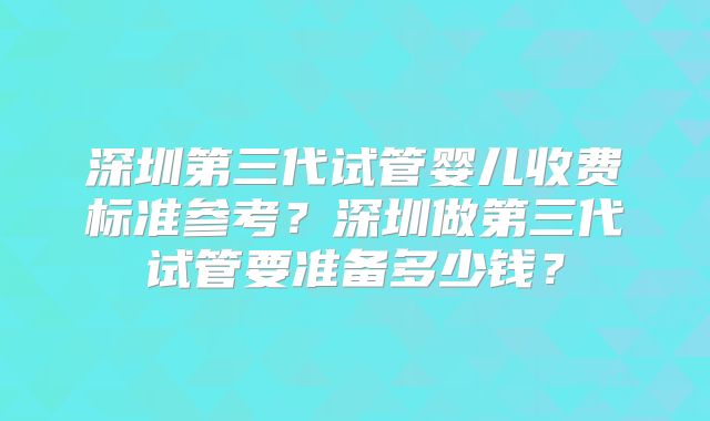 深圳第三代试管婴儿收费标准参考？深圳做第三代试管要准备多少钱？