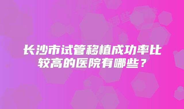 长沙市试管移植成功率比较高的医院有哪些？