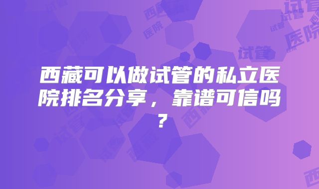 西藏可以做试管的私立医院排名分享，靠谱可信吗？