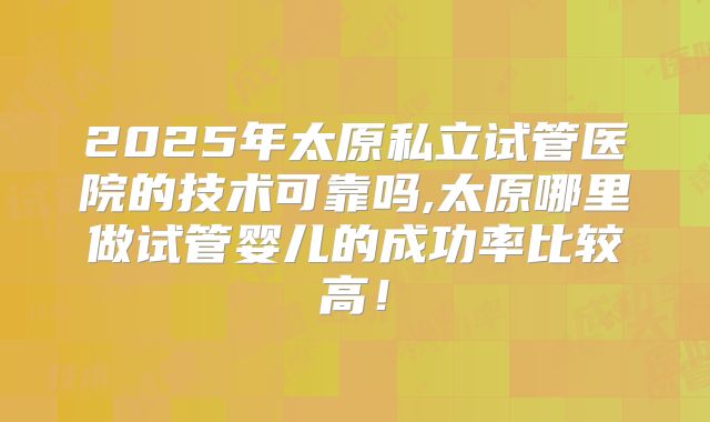 2025年太原私立试管医院的技术可靠吗,太原哪里做试管婴儿的成功率比较高！