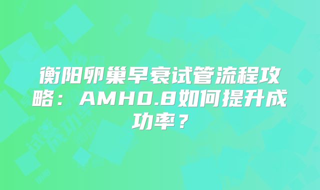 衡阳卵巢早衰试管流程攻略：AMH0.8如何提升成功率？