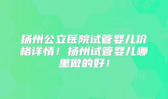 扬州公立医院试管婴儿价格详情!扬州试管婴儿哪里做的好!