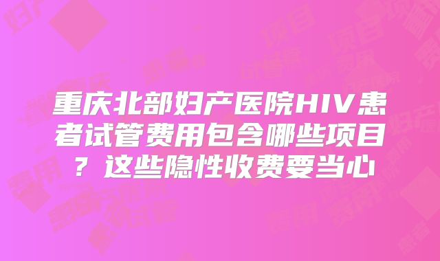 重庆北部妇产医院HIV患者试管费用包含哪些项目?这些隐性收费要当心
