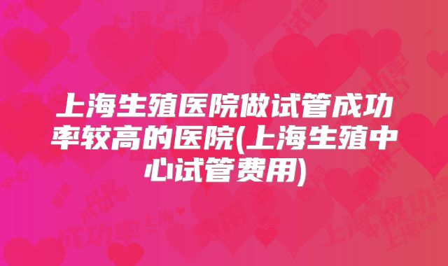上海生殖医院做试管成功率较高的医院(上海生殖中心试管费用)