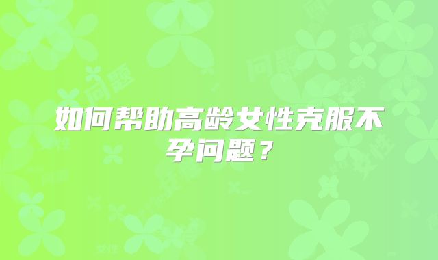 如何帮助高龄女性克服不孕问题？