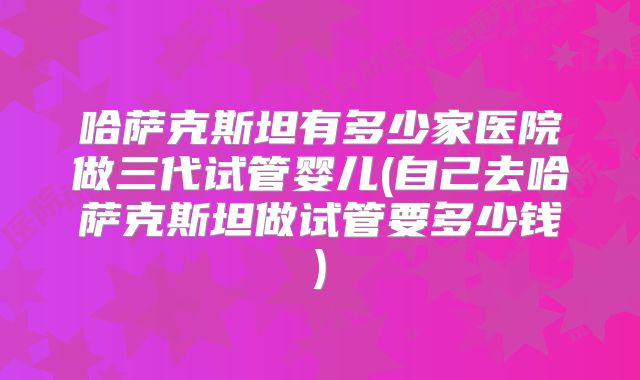 哈萨克斯坦有多少家医院做三代试管婴儿(自己去哈萨克斯坦做试管要多少钱)