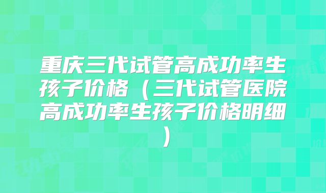 重庆三代试管高成功率生孩子价格(三代试管医院高成功率生孩子价格明细)