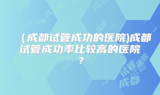 (成都试管成功的医院)成都试管成功率比较高的医院?