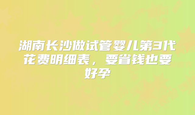 湖南长沙做试管婴儿第3代花费明细表,要省钱也要好孕