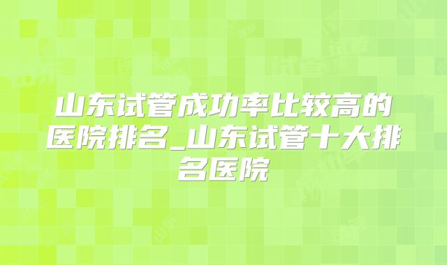 山东试管成功率比较高的医院排名_山东试管十大排名医院