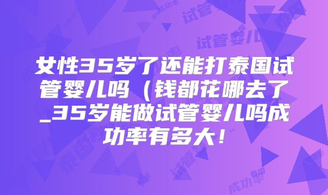 女性35岁了还能打泰国试管婴儿吗（钱都花哪去了_35岁能做试管婴儿吗成功率有多大！