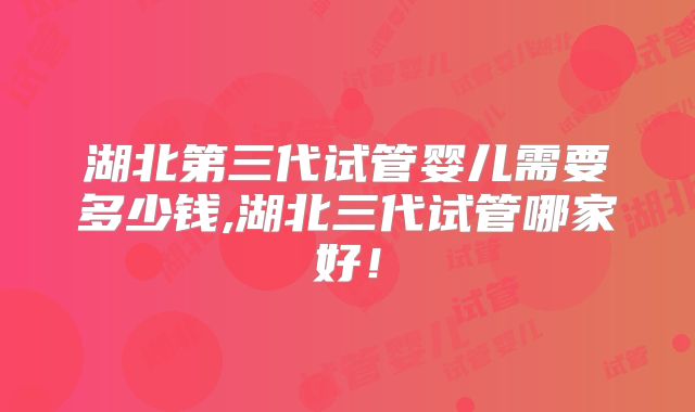 湖北第三代试管婴儿需要多少钱,湖北三代试管哪家好！