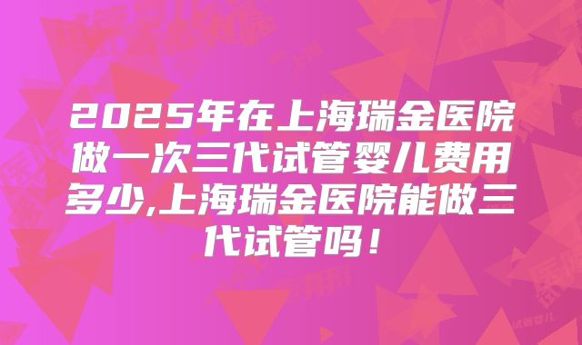 2025年在上海瑞金医院做一次三代试管婴儿费用多少,上海瑞金医院能做三代试管吗！