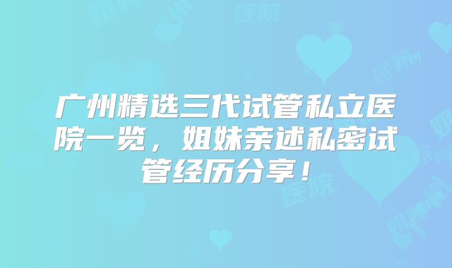广州精选三代试管私立医院一览，姐妹亲述私密试管经历分享！