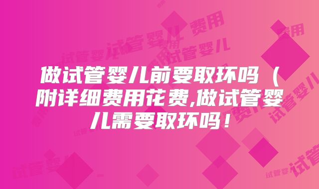 做试管婴儿前要取环吗（附详细费用花费,做试管婴儿需要取环吗！