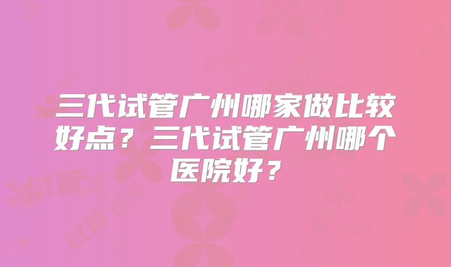三代试管广州哪家做比较好点?三代试管广州哪个医院好?