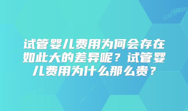 试管婴儿费用为何会存在如此大的差异呢？试管婴儿费用为什么那么贵？