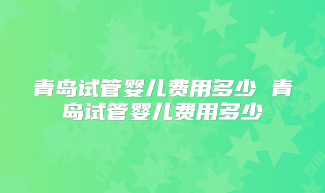 青岛试管婴儿费用多少 青岛试管婴儿费用多少