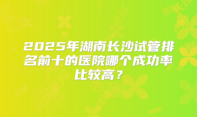 2025年湖南长沙试管排名前十的医院哪个成功率比较高？