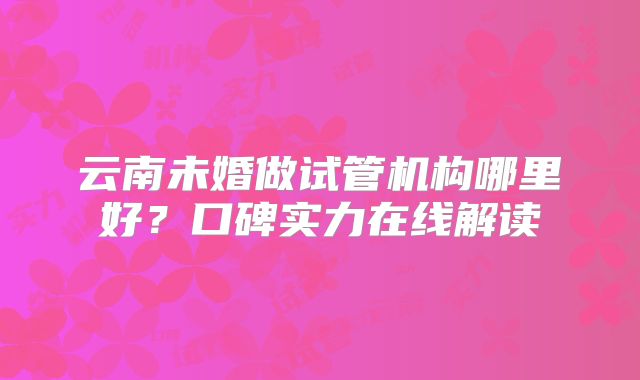 云南未婚做试管机构哪里好？口碑实力在线解读
