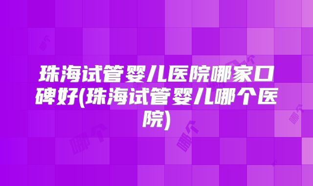 珠海试管婴儿医院哪家口碑好(珠海试管婴儿哪个医院)