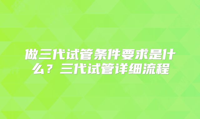 做三代试管条件要求是什么?三代试管详细流程