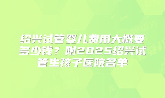 绍兴试管婴儿费用大概要多少钱？附2025绍兴试管生孩子医院名单
