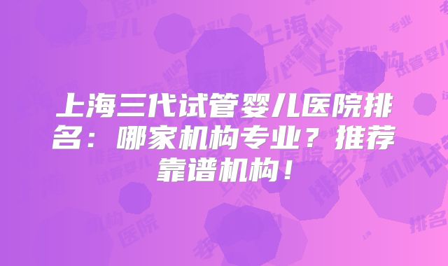 上海三代试管婴儿医院排名：哪家机构专业？推荐靠谱机构！
