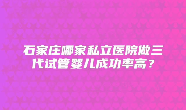 石家庄哪家私立医院做三代试管婴儿成功率高？
