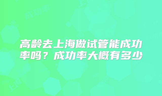 高龄去上海做试管能成功率吗？成功率大概有多少