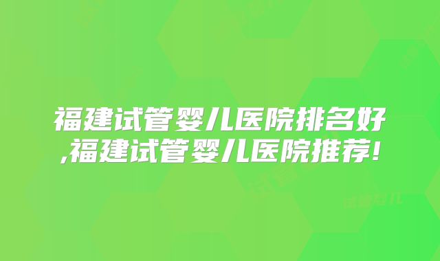 福建试管婴儿医院排名好,福建试管婴儿医院推荐!
