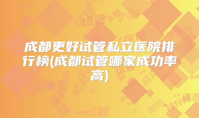 成都更好试管私立医院排行榜(成都试管哪家成功率高)