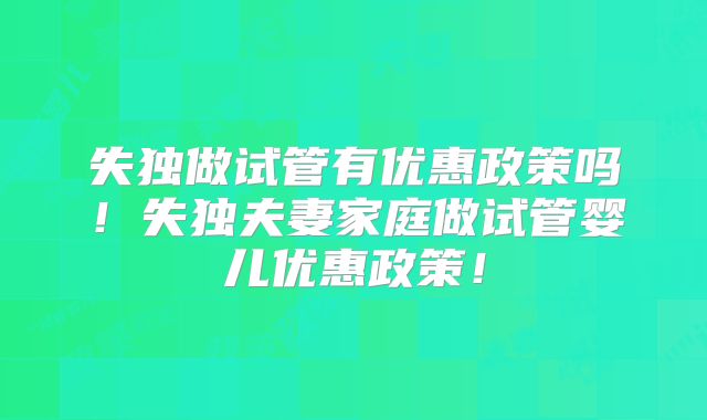 失独做试管有优惠政策吗!失独夫妻家庭做试管婴儿优惠政策!