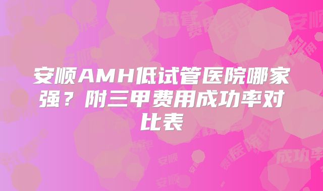安顺AMH低试管医院哪家强？附三甲费用成功率对比表