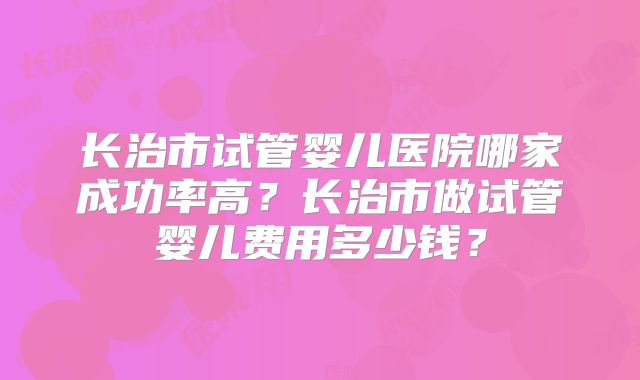 长治市试管婴儿医院哪家成功率高？长治市做试管婴儿费用多少钱？