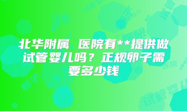 北华附属 医院有**提供做试管婴儿吗？正规卵子需要多少钱