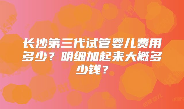 长沙第三代试管婴儿费用多少？明细加起来大概多少钱？