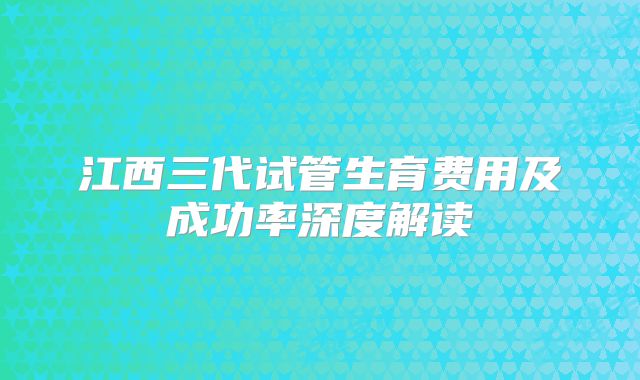 江西三代试管生育费用及成功率深度解读