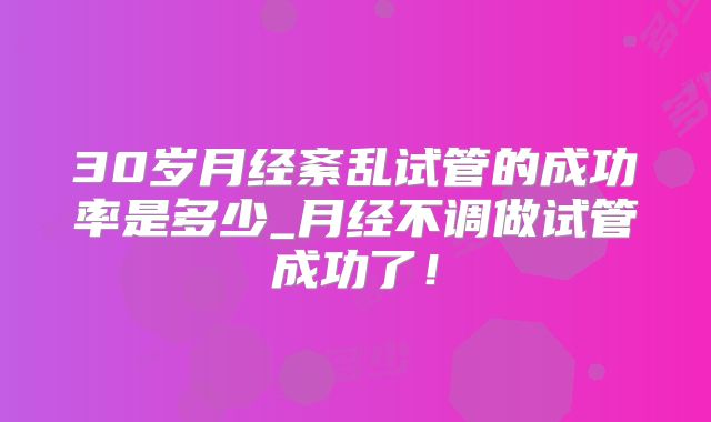 30岁月经紊乱试管的成功率是多少_月经不调做试管成功了!