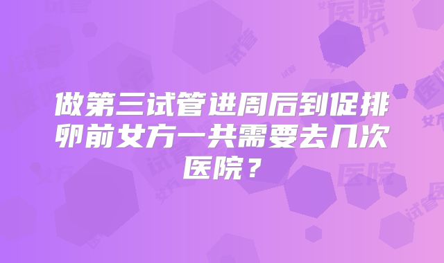 做第三试管进周后到促排卵前女方一共需要去几次医院？