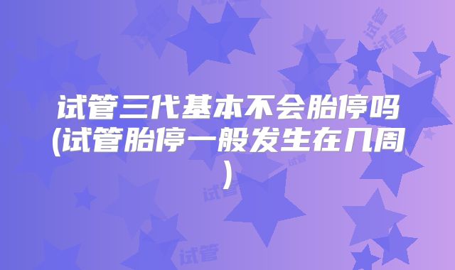 试管三代基本不会胎停吗(试管胎停一般发生在几周)