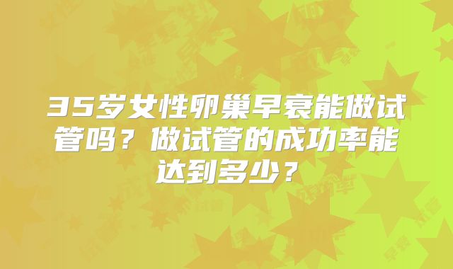 35岁女性卵巢早衰能做试管吗?做试管的成功率能达到多少?